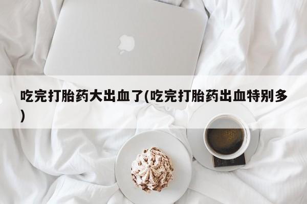 堕胎药叫什么名字微信怎么购买吃完打胎药大出血了(吃完打胎药出血特别多)