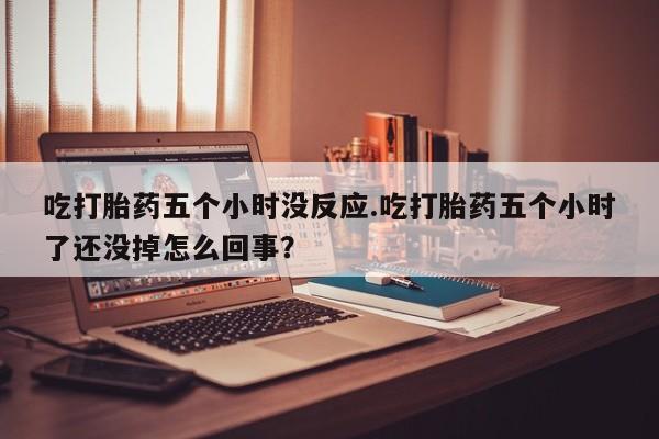 堕胎药叫什么名字微信怎么购买吃打胎药五个小时没反应.吃打胎药五个小时了还没掉怎么回事？