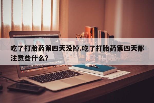 堕胎药叫什么名字微信怎么购买吃了打胎药第四天没掉.吃了打胎药第四天都注意些什么？