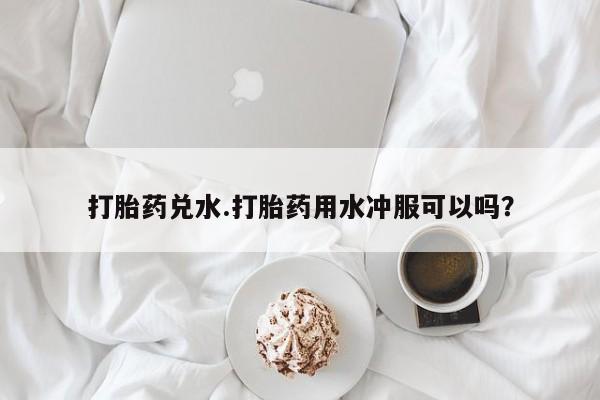 堕胎药叫什么名字微信怎么购买打胎药兑水.打胎药用水冲服可以吗？