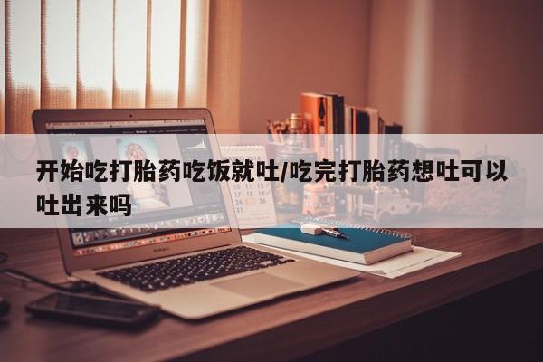 堕胎药叫什么名字微信怎么购买开始吃打胎药吃饭就吐/吃完打胎药想吐可以吐出来吗