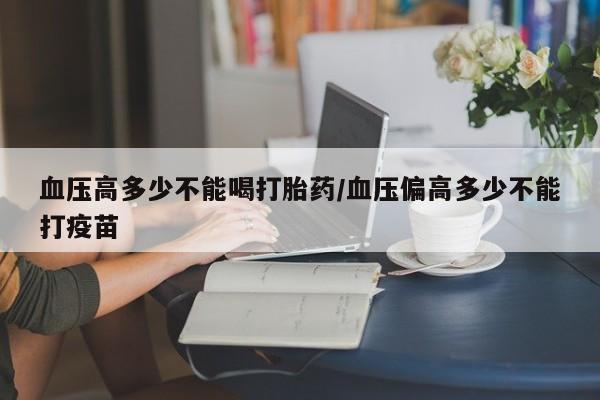 堕胎药叫什么名字微信怎么购买血压高多少不能喝打胎药/血压偏高多少不能打疫苗