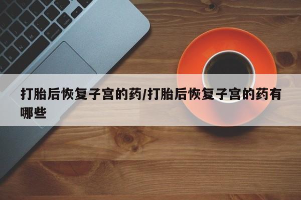 堕胎药叫什么名字微信怎么购买打胎后恢复子宫的药/打胎后恢复子宫的药有哪些