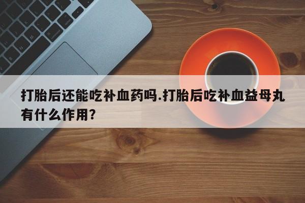 堕胎药叫什么名字微信怎么购买打胎后还能吃补血药吗.打胎后吃补血益母丸有什么作用？