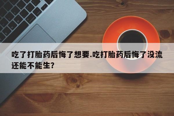 堕胎药叫什么名字微信怎么购买吃了打胎药后悔了想要.吃打胎药后悔了没流还能不能生？