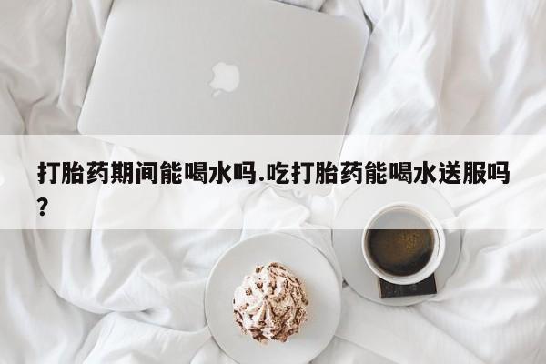 堕胎药叫什么名字微信怎么购买打胎药期间能喝水吗.吃打胎药能喝水送服吗？