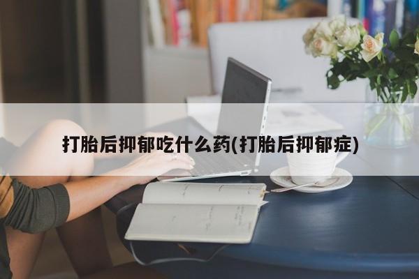 堕胎药叫什么名字微信怎么购买打胎后抑郁吃什么药(打胎后抑郁症)