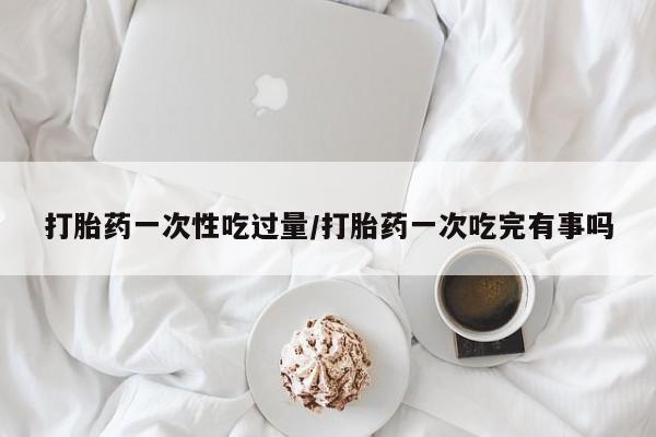 堕胎药叫什么名字微信怎么购买打胎药一次性吃过量/打胎药一次吃完有事吗