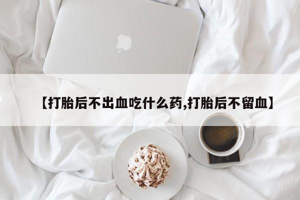 堕胎药叫什么名字微信怎么购买【打胎后不出血吃什么药,打胎后不留血】