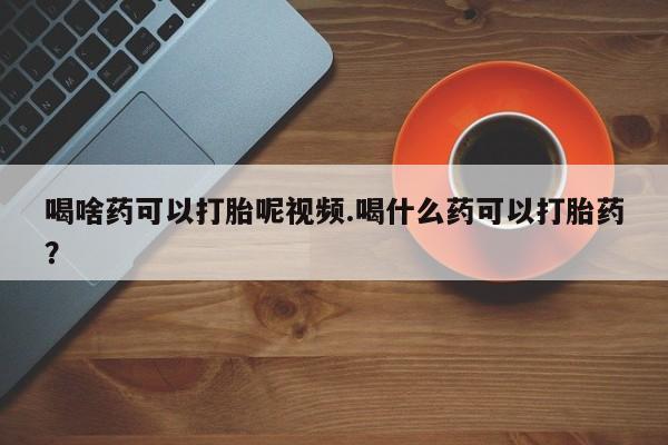 堕胎药叫什么名字微信怎么购买喝啥药可以打胎呢视频.喝什么药可以打胎药？
