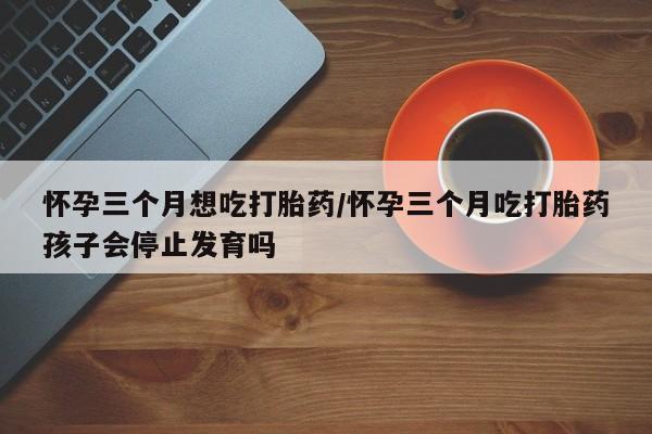 堕胎药叫什么名字微信怎么购买怀孕三个月想吃打胎药/怀孕三个月吃打胎药孩子会停止发育吗