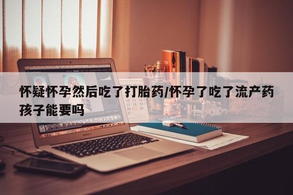 堕胎药叫什么名字微信怎么购买怀疑怀孕然后吃了打胎药/怀孕了吃了流产药孩子能要吗