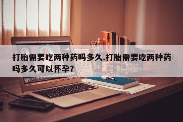 堕胎药叫什么名字微信怎么购买打胎需要吃两种药吗多久.打胎需要吃两种药吗多久可以怀孕？