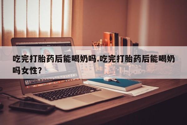 堕胎药叫什么名字微信怎么购买吃完打胎药后能喝奶吗.吃完打胎药后能喝奶吗女性？