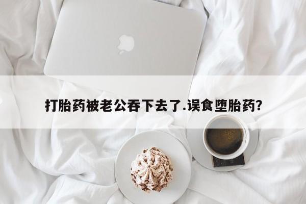 堕胎药叫什么名字微信怎么购买打胎药被老公吞下去了.误食堕胎药？
