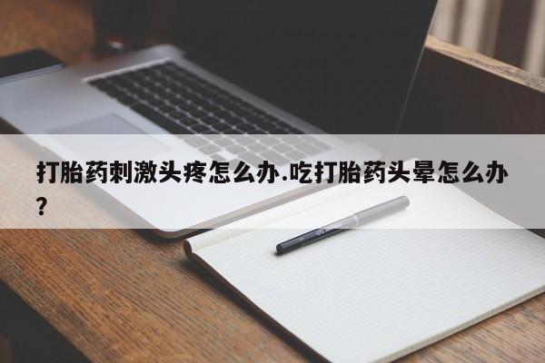 堕胎药叫什么名字微信怎么购买打胎药刺激头疼怎么办.吃打胎药头晕怎么办？