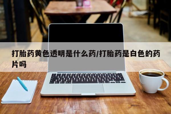 堕胎药叫什么名字微信怎么购买打胎药黄色透明是什么药/打胎药是白色的药片吗