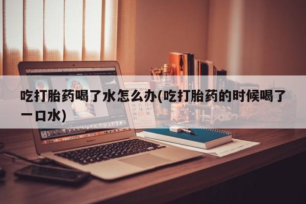 堕胎药叫什么名字微信怎么购买吃打胎药喝了水怎么办(吃打胎药的时候喝了一口水)