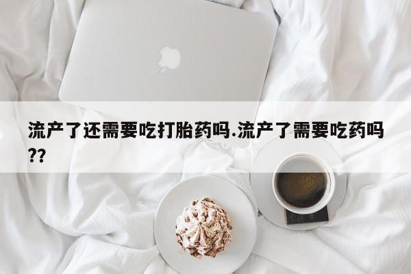 堕胎药叫什么名字微信怎么购买流产了还需要吃打胎药吗.流产了需要吃药吗?？