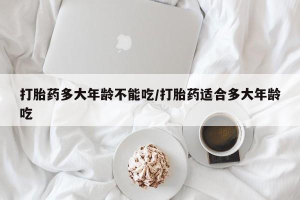 堕胎药叫什么名字微信怎么购买打胎药多大年龄不能吃/打胎药适合多大年龄吃