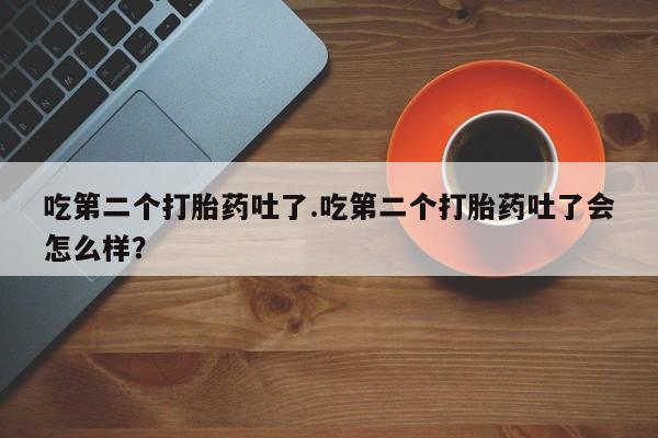 堕胎药叫什么名字微信怎么购买吃第二个打胎药吐了.吃第二个打胎药吐了会怎么样？