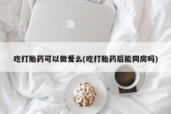 堕胎药叫什么名字微信怎么购买吃打胎药可以做爱么(吃打胎药后能同房吗)