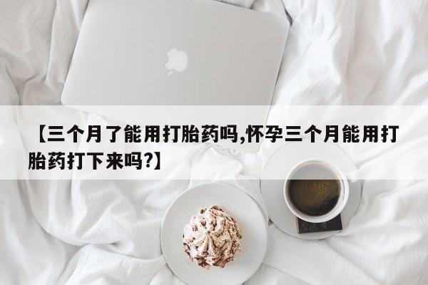 堕胎药叫什么名字微信怎么购买【三个月了能用打胎药吗,怀孕三个月能用打胎药打下来吗?】