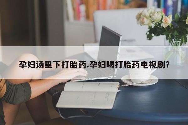 堕胎药叫什么名字微信怎么购买孕妇汤里下打胎药.孕妇喝打胎药电视剧？