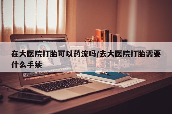 堕胎药叫什么名字微信怎么购买在大医院打胎可以药流吗/去大医院打胎需要什么手续