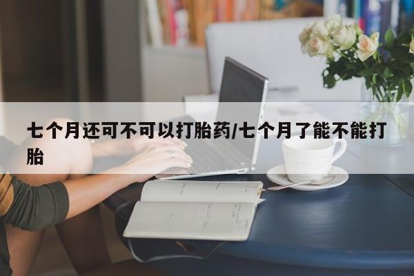 堕胎药叫什么名字微信怎么购买七个月还可不可以打胎药/七个月了能不能打胎