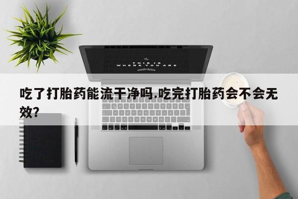 堕胎药叫什么名字微信怎么购买吃了打胎药能流干净吗.吃完打胎药会不会无效？