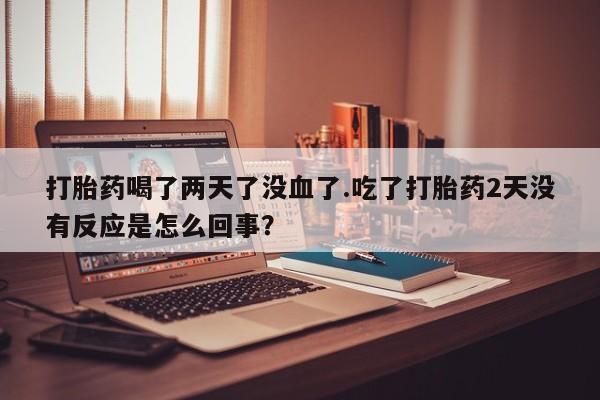 堕胎药叫什么名字微信怎么购买打胎药喝了两天了没血了.吃了打胎药2天没有反应是怎么回事？