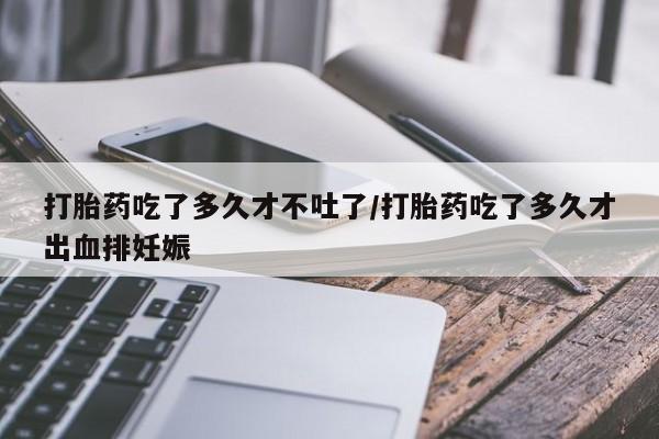 堕胎药叫什么名字微信怎么购买打胎药吃了多久才不吐了/打胎药吃了多久才出血排妊娠