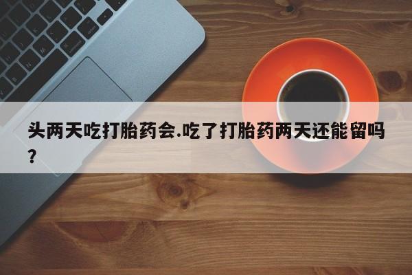 堕胎药叫什么名字微信怎么购买头两天吃打胎药会.吃了打胎药两天还能留吗？