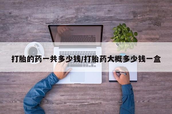 堕胎药叫什么名字微信怎么购买打胎的药一共多少钱/打胎药大概多少钱一盒