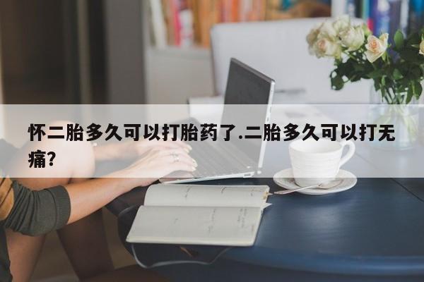堕胎药叫什么名字微信怎么购买怀二胎多久可以打胎药了.二胎多久可以打无痛？