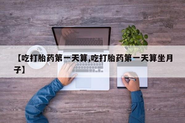 堕胎药叫什么名字微信怎么购买【吃打胎药第一天算,吃打胎药第一天算坐月子】