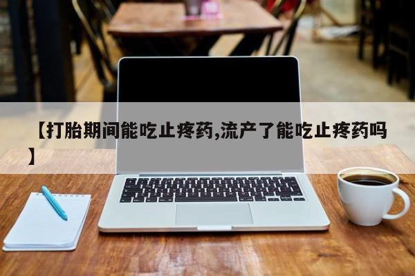 堕胎药叫什么名字微信怎么购买【打胎期间能吃止疼药,流产了能吃止疼药吗】