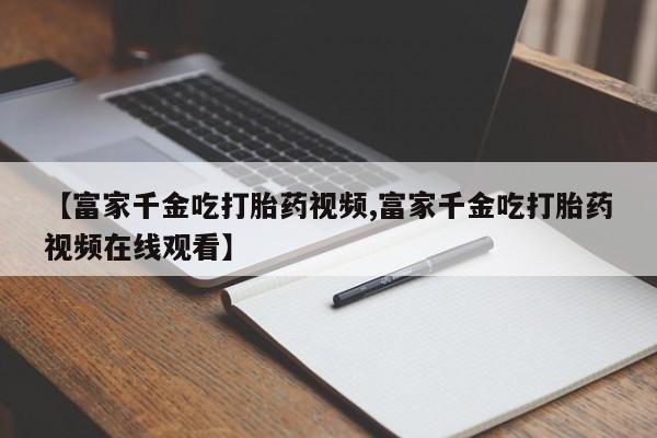 堕胎药叫什么名字微信怎么购买【富家千金吃打胎药视频,富家千金吃打胎药视频在线观看】