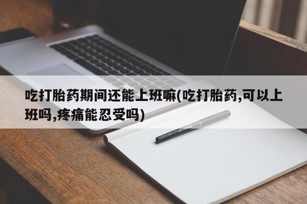 堕胎药叫什么名字微信怎么购买吃打胎药期间还能上班嘛(吃打胎药,可以上班吗,疼痛能忍受吗)