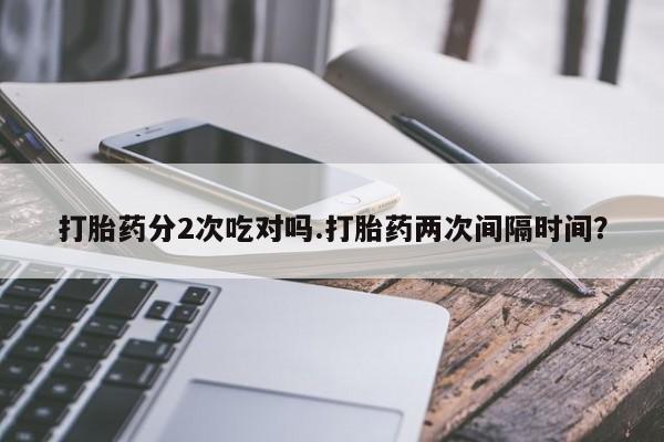 堕胎药叫什么名字微信怎么购买打胎药分2次吃对吗.打胎药两次间隔时间？