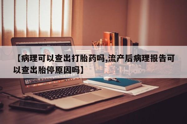 堕胎药叫什么名字微信怎么购买【病理可以查出打胎药吗,流产后病理报告可以查出胎停原因吗】