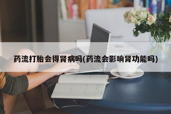 堕胎药叫什么名字微信怎么购买药流打胎会得肾病吗(药流会影响肾功能吗)