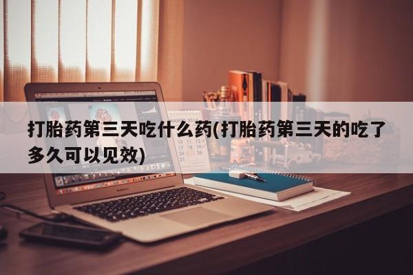 堕胎药叫什么名字微信怎么购买打胎药第三天吃什么药(打胎药第三天的吃了多久可以见效)