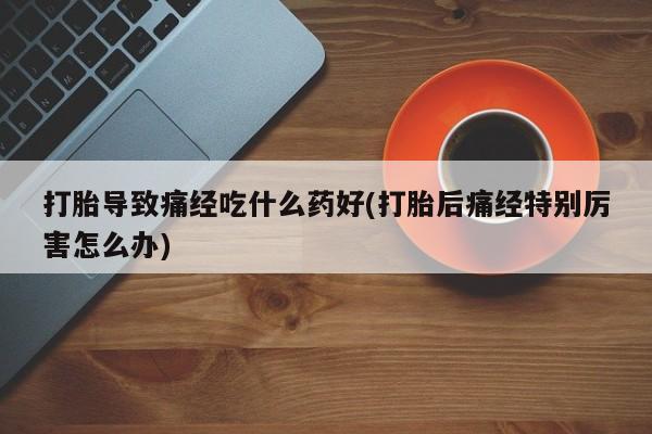 堕胎药叫什么名字微信怎么购买打胎导致痛经吃什么药好(打胎后痛经特别厉害怎么办)