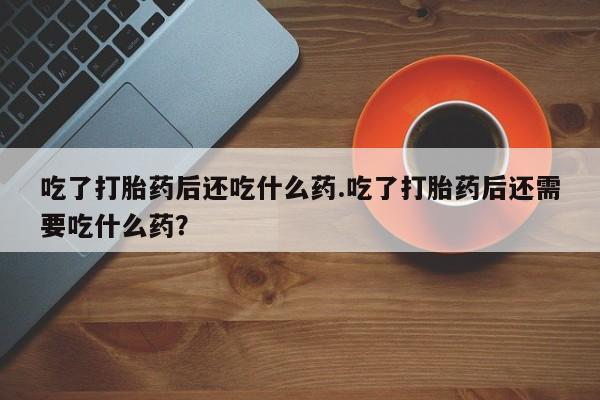 堕胎药叫什么名字微信怎么购买吃了打胎药后还吃什么药.吃了打胎药后还需要吃什么药？