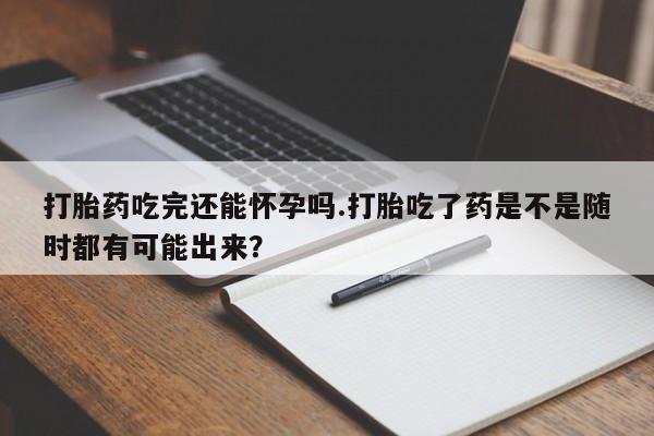 堕胎药叫什么名字微信怎么购买打胎药吃完还能怀孕吗.打胎吃了药是不是随时都有可能出来？