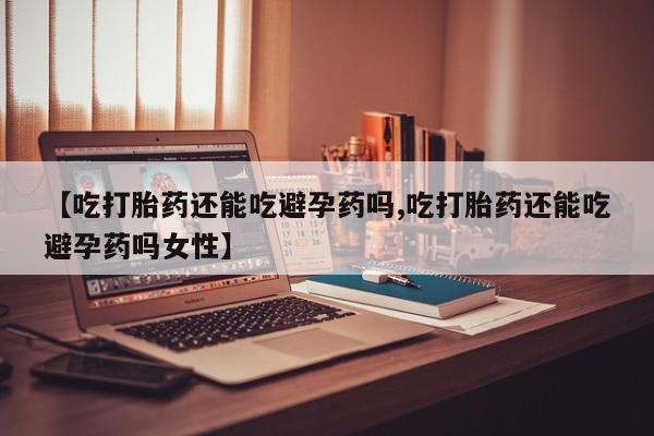 堕胎药叫什么名字微信怎么购买【吃打胎药还能吃避孕药吗,吃打胎药还能吃避孕药吗女性】
