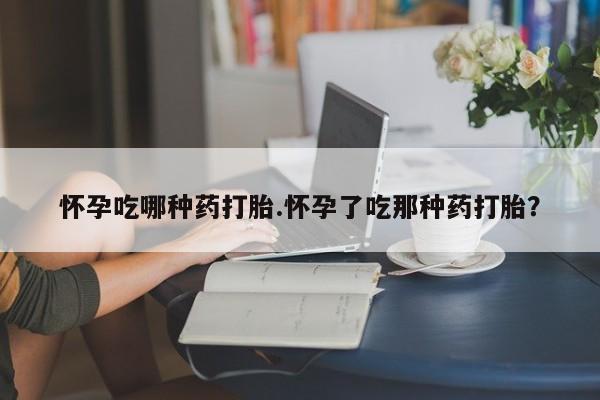 堕胎药叫什么名字微信怎么购买怀孕吃哪种药打胎.怀孕了吃那种药打胎？