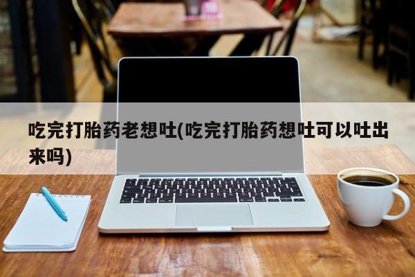 堕胎药叫什么名字微信怎么购买吃完打胎药老想吐(吃完打胎药想吐可以吐出来吗)